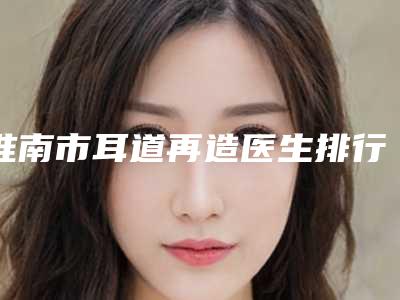 淮南市耳道再造医生排行top10强强强比拼(刘建东医生专业实力优异)