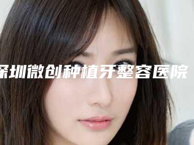 深圳微创种植牙整容医院排名前八,深圳润笑口腔门诊部整形效果有造诣