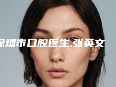 深圳市口腔医生,张英文医生你比较看好哪一个