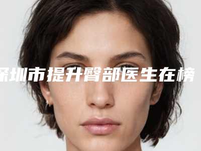 深圳市提升臀部医生在榜名单爱美者倾力推荐，快来看-深圳市提升臀部医生