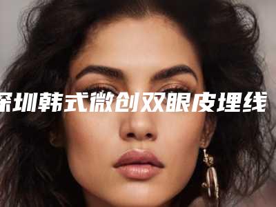 深圳韩式微创双眼皮埋线费用大概是多少区间