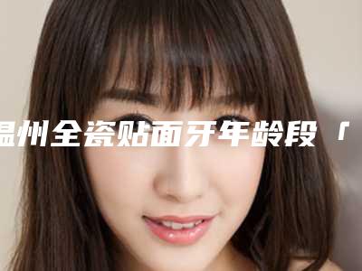 温州全瓷贴面牙年龄段「温州全瓷贴面牙有哪些害处」