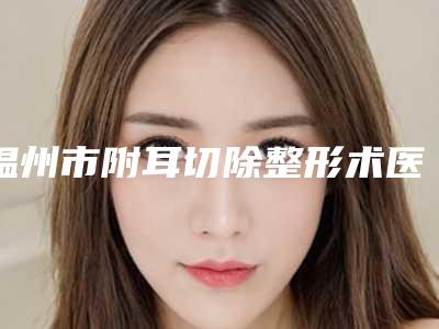 温州市附耳切除整形术医院上榜名单前十位哪几家可靠(温州市附耳切除整形术整形医院)