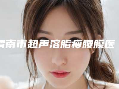 渭南市超声溶脂瘦腰腹医生综合实力前十强排行榜横评-李丽华医生权威可信度高