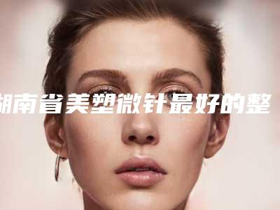 湖南省美塑微针最好的整形医院(湖南长沙笙泽植发研究院口碑价格一览)