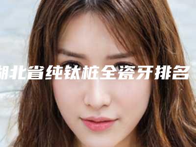 湖北省纯钛桩全瓷牙排名榜知名名单曝光-湖北省纯钛桩全瓷牙口腔医生
