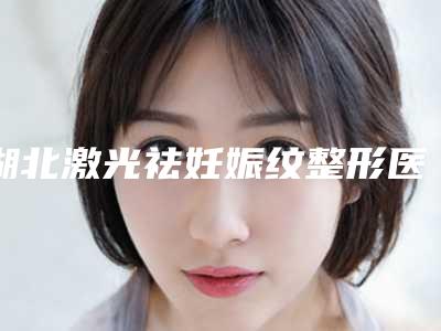 湖北激光祛妊娠纹整形医院比较好名字有哪些武汉人民解放军第161医院整形中心等术前必看测评
