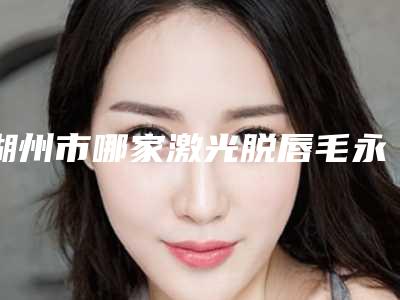 湖州市哪家激光脱唇毛永久医院较好(湖州安吉颜之初医疗美容诊所是业界佼佼者)