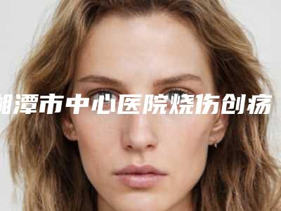 湘潭市中心医院烧伤创疡整形科耳软骨再造项目特色-附整形价格(费用)清单