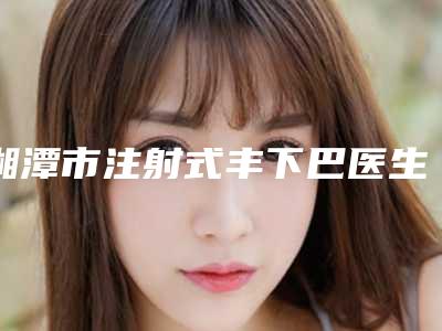 湘潭市注射式丰下巴医生排行top10强全新爆出-刘科林医生实力口口相传