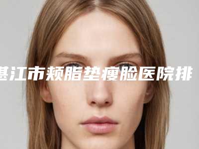 湛江市颊脂垫瘦脸医院排行榜综合一览(湛江市颊脂垫瘦脸整形医院)