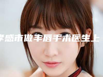 孝感市做丰唇手术医生上榜名单前10强哪个靠谱安全-杜欢医生评价怎么样