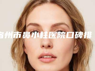 宿州市鼻小柱医院口碑排行前十佳优势分析(宿州市鼻小柱整形医院)