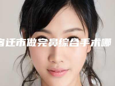 宿迁市做完鼻综合手术哪个整形医院比较好(沭阳王洋医疗美容诊所三强口碑擅长各不同)
