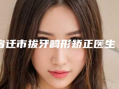 宿迁市拔牙畸形矫正医生在榜名单top10强榜单自查-宿迁市吴磊口腔医生