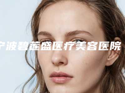 宁波碧莲盛医疗美容医院,宁波一院美容科激光去疤痕top口碑在线