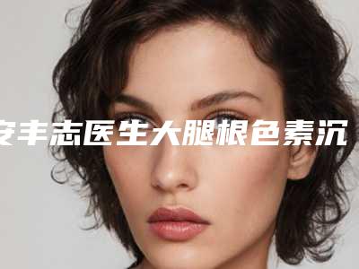 安丰志医生大腿根色素沉着去除案例-价格价位表大公开