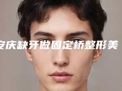 安庆缺牙做固定桥整形美容适合哪些人群效果怎么样