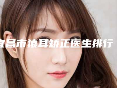 宜昌市猿耳矫正医生排行前十强实地走访了解-陈建培医生实力妥妥的