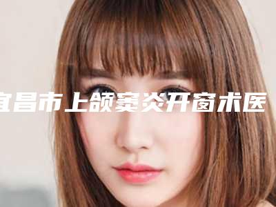 宜昌市上颌窦炎开窗术医生排名前十佳良心推荐-宜昌市李珊口腔医生