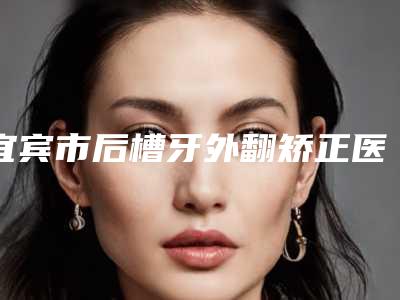 宜宾市后槽牙外翻矫正医生排名前十佳稳住-宜宾市后槽牙外翻矫正口腔医生