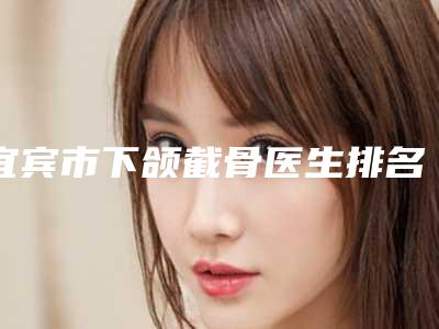 宜宾市下颌截骨医生排名榜top10权威评测-陶俊医生选这几位不踩雷