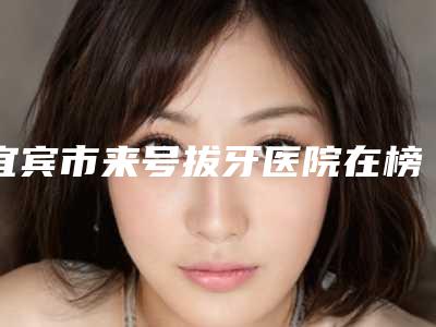 宜宾市来号拔牙医院在榜名单top10强白名单发布(宜宾翠屏喜牙口腔门诊部再入围)