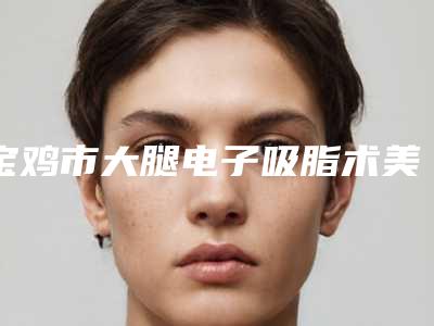 宝鸡市大腿电子吸脂术美容科价格(多少钱)反馈(10月-4月大腿电子吸脂术均价为:17658元)