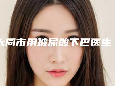大同市用玻尿酸下巴医生排行榜整形三甲公立医生-大同市用玻尿酸下巴整形医生