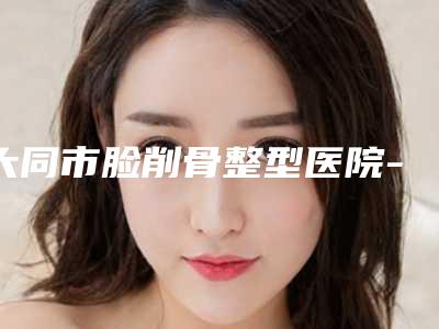 大同市脸削骨整型医院-大同魅力舍宾医疗美容整形诊所实力不凡值得选