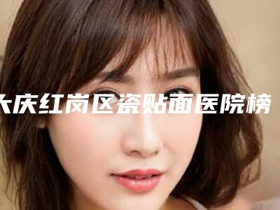 大庆红岗区瓷贴面医院榜单top10[大庆做烤瓷牙的口腔医院哪家较好]