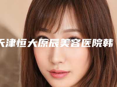 天津恒大原辰美容医院韩式隆鼻怎么样多少钱(天津隆鼻好的医生)