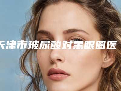 天津市玻尿酸对黑眼圈医院-天津中医药大学第一附属医院整形科门实力新秀登场