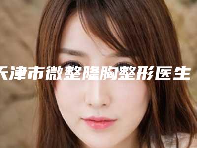 天津市微整隆胸整形医生上榜名单潜力股医生汇聚于此-李晟医生网友-靠谱