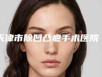 天津市除凹凸疤手术医院排行榜挑选优质好机构攻略来啦-天津河西爱慕芳容医学美容门诊部福利提前解锁