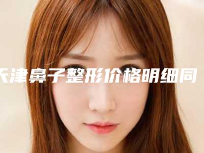 天津鼻子整形价格明细同步,今天鼻子整形价格为3187元-51398元