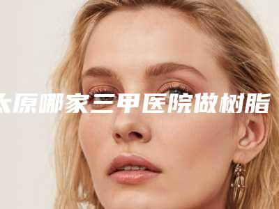 太原哪家三甲医院做树脂贴面最好?