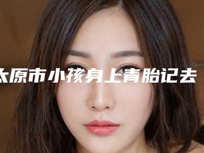 太原市小孩身上青胎记去除医生排行名单公开-刘治中医生凭实力蝉联入榜