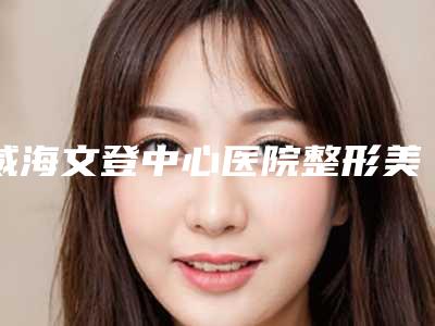 威海文登中心医院整形美容科费用表明细人气开箱-擅长项目畸形外耳等