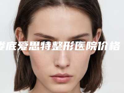 娄底爱思特整形医院价格收费表更新发布附飘嘴唇案例