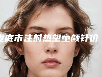 娄底市注射热望童颜针价格(2025年娄底市注射热望童颜针价格(收费标准)项目参考)