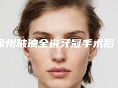 徐州玻璃全瓷牙冠手术后二期修复多少钱