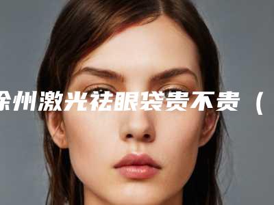 徐州激光祛眼袋贵不贵(徐州哪里激光打去除雀斑比较好)