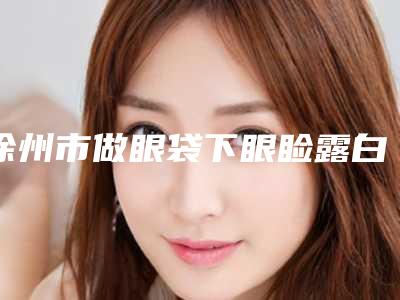 徐州市做眼袋下眼睑露白修复医生上榜名单前十位实时更新-徐州市赵莉整形医生