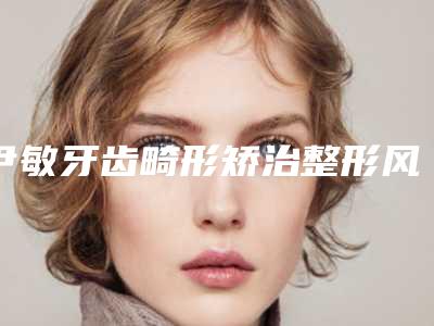 尹敏牙齿畸形矫治整形风险该如何幸免