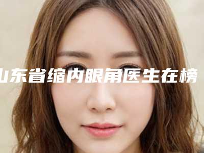 山东省缩内眼角医生在榜名单十强全新版爆出-关键医生专家实力口碑在线揭晓