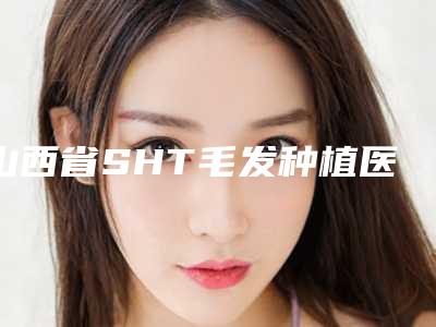 山西省SHT毛发种植医生排行榜前十名口碑榜发布-张志兵医生实力值得信赖_价格还特优惠