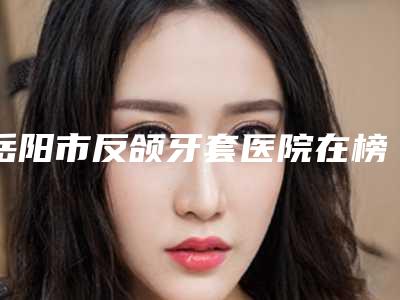 岳阳市反颌牙套医院在榜名单重点分享(岳阳爱美丽医疗美容整形医院锁定前三甲)