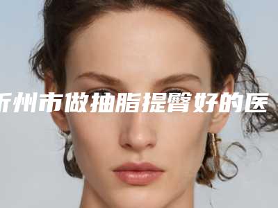 忻州市做抽脂提臀好的医院(忻州康美医疗整形美容诊所技术专业盘点)