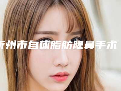 忻州市自体脂肪隆鼻手术费用表明细热门曝出(2025年均价为:32277元)